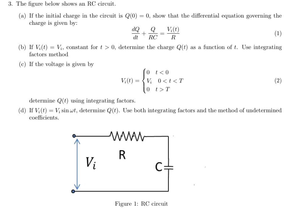 3. The figure below shows an RC circuit.
(a) If the initial charge in the circuit is Q(0) = 0, show that the differential equation governing the
charge is given by:
(1)
(b) If Vi(t) = V₁, constant for t > 0, determine the charge Q(t) as a function of t. Use integrating
factors method
(c) If the voltage is given by
dQ Q
+
dt RC
Vi
V₂(t)=
=
=
=
wwww
R
Vi(t)
0 t < 0
Vi 0<t<T
0 t > T
R
determine Q(t) using integrating factors.
(d) If V (t) Vi sin wt, determine Q(t). Use both integrating factors and the method of undetermined
coefficients.
Figure 1: RC circuit
(2)
