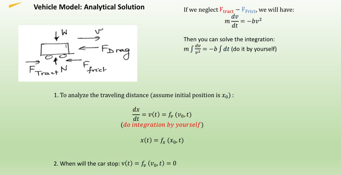 Vehicle Model: Analytical Solution
+
W
FDrag
F
Tract N
frict
If we neglect Ftract
FFrict, we will have:
dv
m.
= -bv²
dt
Then you can solve the integration:
==
-bf dt (do it by yourself)
1. To analyze the traveling distance (assume initial position is xo):
dx
dt
=
v(t) = fv (vo,t)
(do integration by yourself)
x(t) = fx (x,t)
2. When will the car stop: v(t) = f₁ (vo,t) = 0