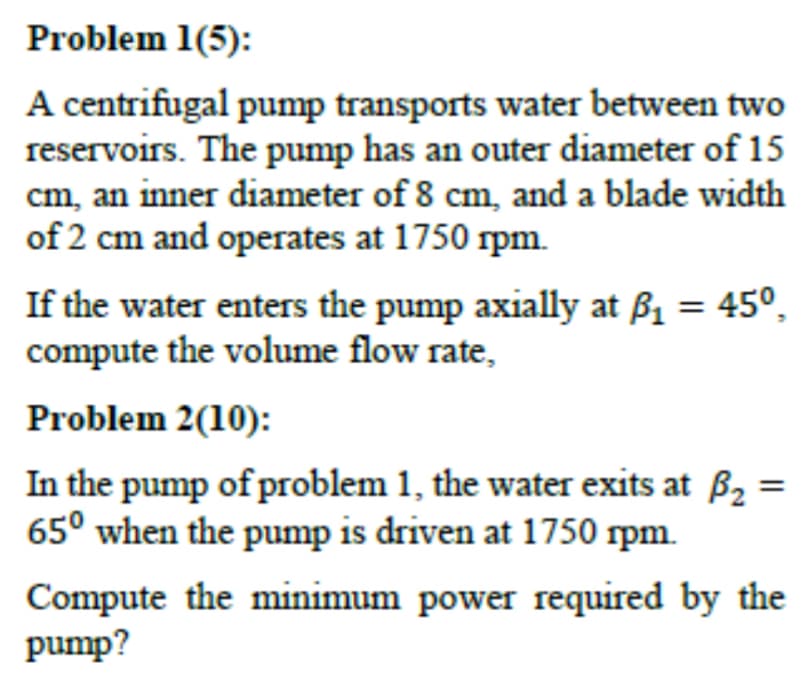 Problem 1(5):
A centrifugal pump transports water between two
reservoirs. The pump has an outer diameter of 15
cm, an inner diameter of 8 cm, and a blade width
of 2 cm and operates at 1750 rpm.
If the water enters the pump axially at ẞ₁ = 45º¸
compute the volume flow rate,
Problem 2(10):
In the pump of problem 1, the water exits at B₂
65° when the pump is driven at 1750 rpm.
=
Compute the minimum power required by the
pump?