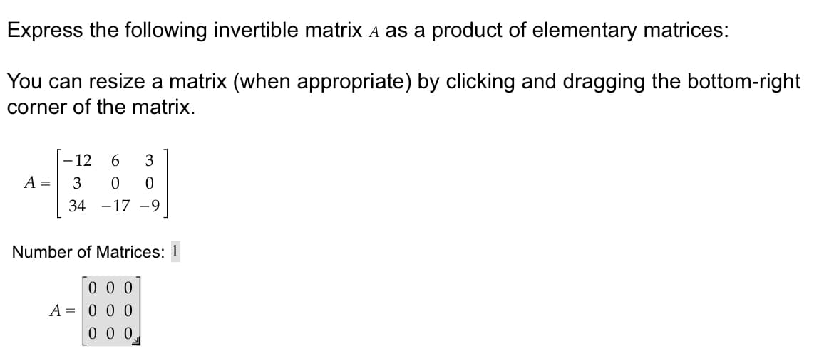 Express the following invertible matrix à as a product of elementary matrices:
You can resize a matrix (when appropriate) by clicking and dragging the bottom-right
corner of the matrix.
A =
- 12 6 3
3 0 0
34 -17 -9
Number of Matrices: 1
000
A 0 0 0
000