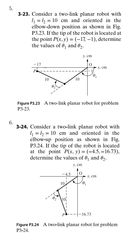 5.
6.
3-23. Consider a two-link planar robot with
1₁ = 1₂ = 10 cm and oriented in the
elbow-down position as shown in Fig.
P3.23. If the tip of the robot is located at
the point P(x, y) = (-17, -1), determine
the values of 0₁ and 0₂.
-17
P
10
92
Figure P3.23 A two-link planar robot for problem
P3-23.
-4.5
10
3-24. Consider a two-link planar robot with
₁₂ = 10 cm and oriented in the
elbow-up position as shown in Fig.
P3.24. If the tip of the robot is located
at the point P(x, y) = (-4.5, -16.73),
determine the values of 0₁ and 02.
y, cm
10
y, cm
P
x, cm
x, cm
-16.73
Figure P3.24 A two-link planar robot for problem
P3-24.