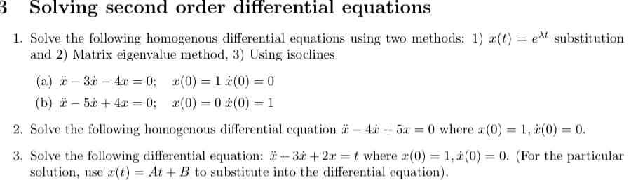 3
Solving second order differential equations
1. Solve the following homogenous differential equations using two methods: 1) x(t) = et substitution
and 2) Matrix eigenvalue method, 3) Using isoclines
(a) -3x-4x=0; x(0) = 1
(b) -5x+4x
=
0; x(0) 0
=
(0) = 0
(0) = 1
2. Solve the following homogenous differential equation -4x+5x=0 where x(0) = 1, (0) = 0.
3. Solve the following differential equation: +3 + 2x = t where x(0) = 1, (0) = 0. (For the particular
solution, use x(t) = At + B to substitute into the differential equation).