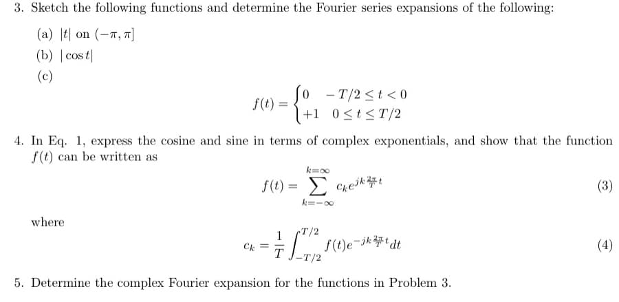 3. Sketch the following functions and determine the Fourier series expansions of the following:
(a) || on (-л, π]
(b) | cost
(c)
f(t) =
-T/2<t<0
+1 0≤t≤T/2
4. In Eq. 1, express the cosine and sine in terms of complex exponentials, and show that the function
f(t) can be written as
k=∞
where
f(t) = Σ
Σ cheint
k=-8
1
T/2
f(t)e-jkt dt
Ck
=
T
5. Determine the complex Fourier expansion for the functions in Problem 3.
(3)
(4)