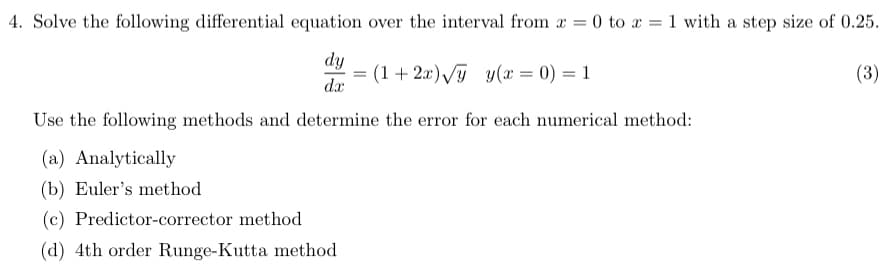 4. Solve the following differential equation over the interval from x = 0 to x = 1 with a step size of 0.25.
dy
(1+2x)√y y(x = 0) = 1
(3)
dx
Use the following methods and determine the error for each numerical method:
(a) Analytically
(b) Euler's method
(c) Predictor-corrector method
(d) 4th order Runge-Kutta method
=