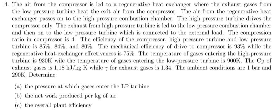 4. The air from the compressor is led to a regenerative heat exchanger where the exhaust gases from
the low pressure turbine heat the exit air from the compressor. The air from the regenerative heat
exchanger passes on to the high pressure combustion chamber. The high pressure turbine drives the
compressor only. The exhaust from high pressure turbine is led to the low pressure combustion chamber
and then on to the law pressure turbine which is connected to the external load. The compression
ratio in compressor is 4. The efficiency of the compressor, high pressure turbine and low pressure
turbine is 85%, 84%, and 80%. The mechanical efficiency of drive to compressor is 93% while the
regenerative heat-exchanger effectiveness is 75%. The temperature of gases entering the high-pressure
turbine is 930K wile the temperature of gases entering the low-pressure turbine is 900K. The Cp of
exhaust gases is 1.18 kJ/kg K while y for exhaust gases is 1.34. The ambient conditions are 1 bar and
290K. Determine:
(a) the pressure at which gases enter the LP turbine
(b) the net work produced per kg of air
(c) the overall plant efficiency
