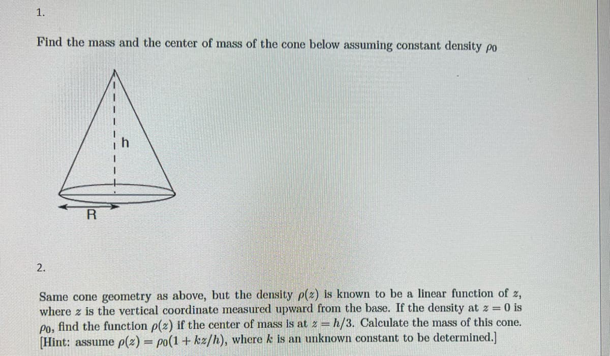 1.
Find the mass and the center of mass of the cone below assuming constant density po
2.
R
Same cone geometry as above, but the density p(2) is known to be a linear function of 2,
where z is the vertical coordinate measured upward from the base. If the density at z = 0 is
Po, find the function p(2) if the center of mass is at z = h/3. Calculate the mass of this cone.
[Hint: assume p(z) = po(1+kz/h), where k is an unknown constant to be determined.]