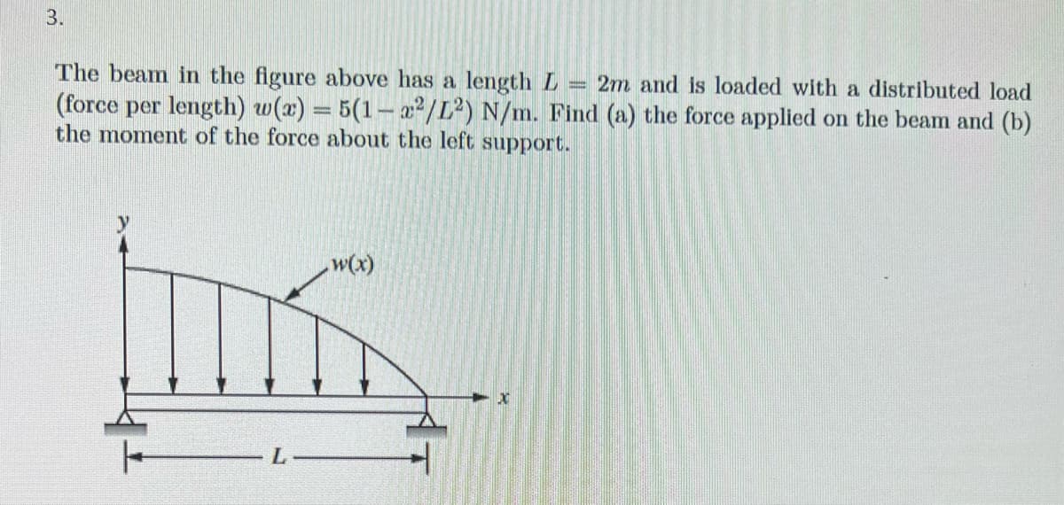 3.
The beam in the figure above has a length L 2m and is loaded with a distributed load
(force per length) w(x) = 5(1-x²/L2) N/m. Find (a) the force applied on the beam and (b)
the moment of the force about the left support.
[
w(x)
x