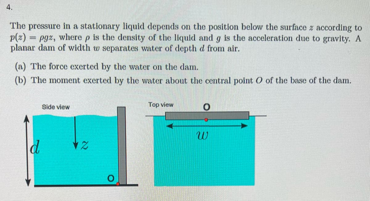 4.
The pressure in a stationary liquid depends on the position below the surface z according to
p(2) pg2, where p is the density of the liquid and g is the acceleration due to gravity. A
planar dam of width w separates water of depth d from air.
=
(a) The force exerted by the water on the dam.
(b) The moment exerted by the water about the central point O of the base of the dam.
d
Side view
12
Top view
W