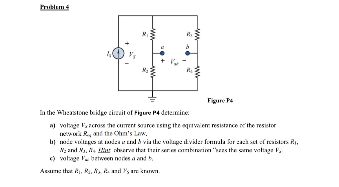 Problem 4
Is
+
Vs
R₁
R₂
a
+ Vab
R3
b
R4
ww
Figure P4
In the Wheatstone bridge circuit of Figure P4 determine:
a) voltage Vs across the current source using the equivalent resistance of the resistor
netw
Reg and the Ohm's Law.
b) node voltages at nodes a and b via the voltage divider formula for each set of resistors R₁,
R2 and R3, R4. Hint: observe that their series combination "sees the same voltage Vs.
c) voltage Vab between nodes a and b.
Assume that R1, R2, R3, R4 and Vs are known.