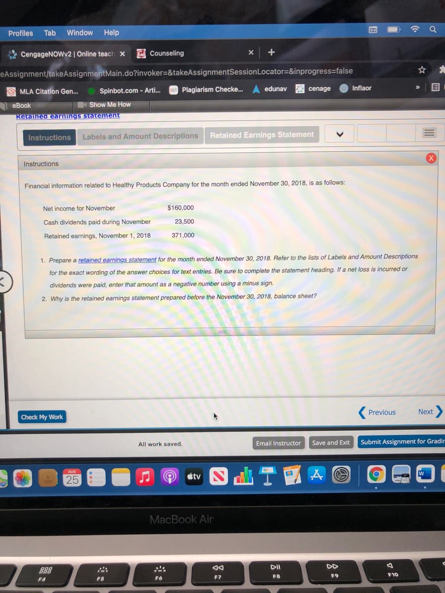 Profiles
Tab
Window
Help
A CengageNOWv2 | Online teach x
K Counseling
eAssignment/takeAssignmentMain.do?invoker=&takeAssignmentSessionLocator=&inprogress=false
MLA Citation Gen.
Spinbot.com - Arti.
Plagiarism Checke..
edunav
cenage
Inflaor
围
eBook
Show Me How
Retained earnings statement
Instructions
Labels and Amount Descriptions
Retained Earnings Statement
Instructions
Financial information related to Healthy Products Company for the month ended November 30, 2018, is as follows:
Net income for November
$160,000
Cash dividends paid during November
23,500
Retained earnings, November 1, 2018
371,000
1. Prepare a retained earnings statement for the month ended November 30, 2018. Refer to the lists of Labels and Amount Descriptions
for the exact wording of the answer choices for text entries. Be sure to complete the statement heading. If a net loss is incurred or
dividends were paid, enter that amount as a negative number using a minus sign.
2. Why is the retained earnings statement prepared before the November 30, 2018, balance sheet?
Previous
Next
Check My Work
Email Instructor
Save and Exit
Submit Assignment for Gradir
All work saved.
25
MacBook Air
DII
DD
888
F8
F9
F10
F4
F5
F6
F7
