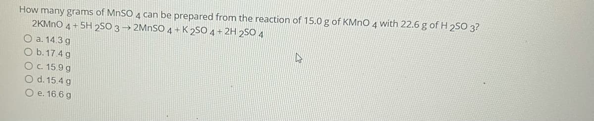 How many grams of MnSO 4 can be prepared from the reaction of 15.0 g of KMNO 4 with 22.6 g of H 2SO 3?
2KMNO 4 + 5H 2SO 3 → 2MNSO 4 + K 2SO 4+2H 2SO 4
O a. 14.3 g
O b.17.4 g
O c. 15.9 g
O d. 15.4 g
O e. 16.6 g
