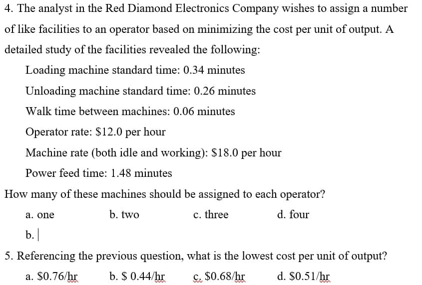 4. The analyst in the Red Diamond Electronics Company wishes to assign a number
of like facilities to an operator based on minimizing the cost per unit of output. A
detailed study of the facilities revealed the following:
Loading machine standard time: 0.34 minutes
Unloading machine standard time: 0.26 minutes
Walk time between machines: 0.06 minutes
Operator rate: $12.0 per hour
Machine rate (both idle and working): $18.0 per hour
Power feed time: 1.48 minutes
How many of these machines should be assigned to each operator?
b. two
c. three
d. four
a. one
b.
5. Referencing the previous question, what is the lowest cost per unit of output?
a. $0.76/hr
b. $ 0.44/hr
c. $0.68/hr
d. $0.51/hr
