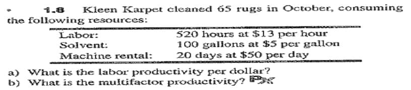 1.8
Kleen Karpet cleaned 65 rugs in October, consuming
the following resources:
Labor:
Solvent:
Machine rental:
520 hours at $13 per hour
100 gallons at $5 per gallon
20 days at $50 per day
a) What is the labor productivity per dollar?
b) What is the muitifactor productivity?
