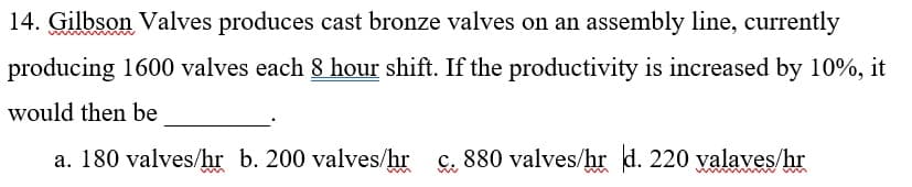 14. Gilbson Valves produces cast bronze valves on an assembly line, currently
producing 1600 valves each 8 hour shift. If the productivity is increased by 10%, it
would then be
a. 180 valves/hr b. 200 valves/hr
c. 880 valves/hr d. 220 yalaves/hr
w w w m
