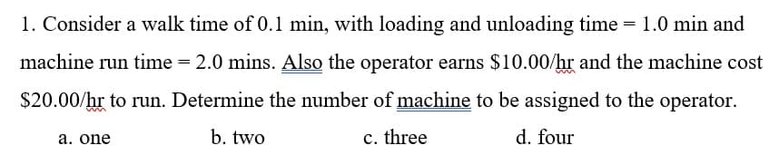 1. Consider a walk time of 0.1 min, with loading and unloading time = 1.0 min and
machine run time = 2.0 mins. Also the operator earns $10.00/hr and the machine cost
$20.00/hr to run. Determine the number of machine to be assigned to the operator.
b. two
c. three
d. four
a. one
