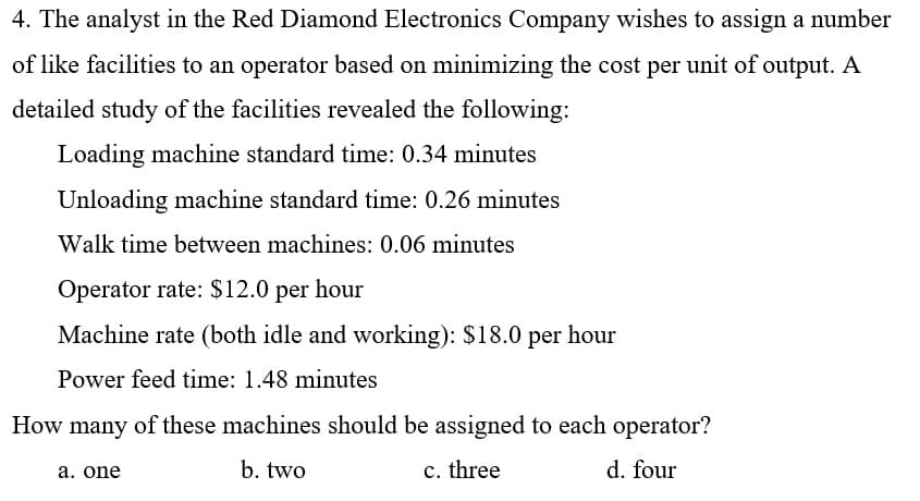 4. The analyst in the Red Diamond Electronics Company wishes to assign a number
of like facilities to an operator based on minimizing the cost per unit of output. A
detailed study of the facilities revealed the following:
Loading machine standard time: 0.34 minutes
Unloading machine standard time: 0.26 minutes
Walk time between machines: 0.06 minutes
Operator rate: $12.0 per hour
Machine rate (both idle and working): $18.0 per hour
Power feed time: 1.48 minutes
How many of these machines should be assigned to each operator?
a. one
b. two
c. three
d. four

