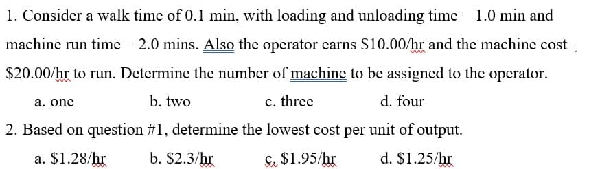 1. Consider a walk time of 0.1 min, with loading and unloading time = 1.0 min and
machine run time = 2.0 mins. Also the operator earns $10.00/hr and the machine cost
$20.00/hr to run. Determine the number of machine to be assigned to the operator.
a. one
b. two
c. three
d. four
2. Based on question #1, determine the lowest cost per unit of output.
a. $1.28/hr
b. $2.3/hr
C. $1.95/hr
d. $1.25/hr
