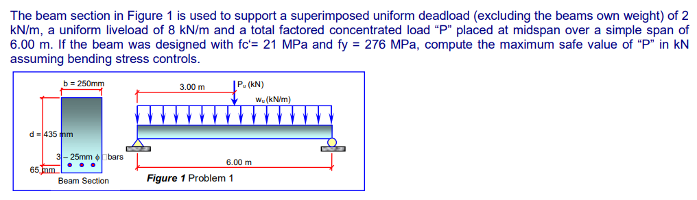 The beam section in Figure 1 is used to support a superimposed uniform deadload (excluding the beams own weight) of 2
kN/m, a uniform liveload of 8 kN/m and a total factored concentrated load "P" placed at midspan over a simple span of
6.00 m. If the beam was designed with fc'= 21 MPa and fy = 276 MPa, compute the maximum safe value of "P" in kN
assuming bending stress controls.
b = 250mm
3.00 m
Pu (KN)
Wu (kN/m)
d = 435 mm
65 mm
Figure 1 Problem 1
L
bars
3-25mm
...
Beam Section
6.00 m