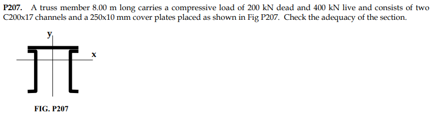 P207. A truss member 8.00 m long carries a compressive load of 200 kN dead and 400 kN live and consists of two
C200x17 channels and a 250x10 mm cover plates placed as shown in Fig P207. Check the adequacy of the section.
X
H
FIG. P207