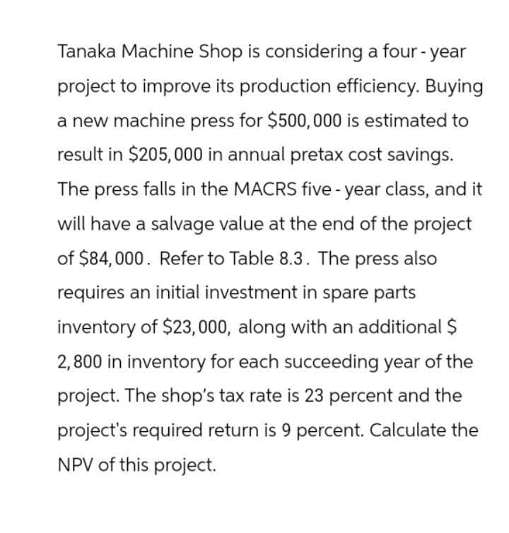 Tanaka Machine Shop is considering a four-year
project to improve its production efficiency. Buying
a new machine press for $500,000 is estimated to
result in $205,000 in annual pretax cost savings.
The press falls in the MACRS five-year class, and it
will have a salvage value at the end of the project
of $84,000. Refer to Table 8.3. The press also
requires an initial investment in spare parts
inventory of $23,000, along with an additional $
2,800 in inventory for each succeeding year of the
project. The shop's tax rate is 23 percent and the
project's required return is 9 percent. Calculate the
NPV of this project.