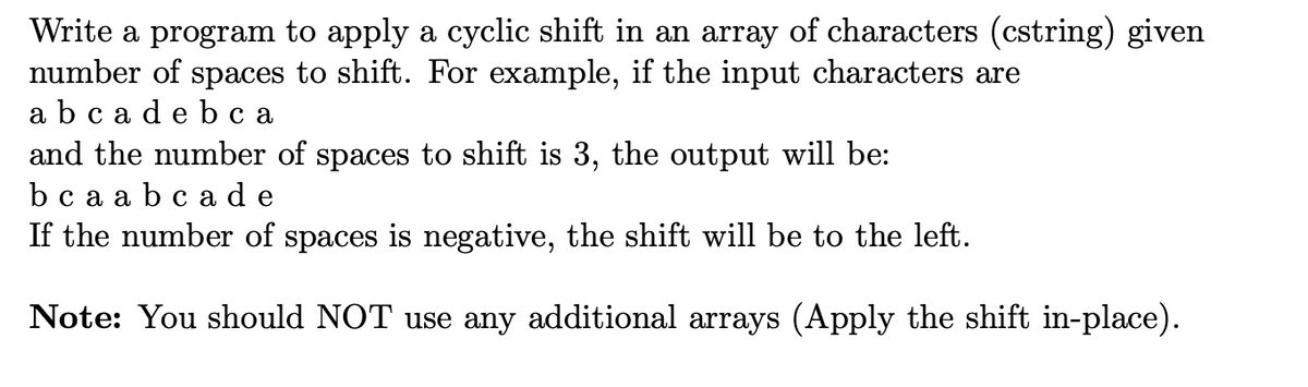Write a program to apply a cyclic shift in an array of characters (cstring) given
number of spaces to shift. For example, if the input characters are
abc a de b c a
and the number of spaces to shift is 3, the output will be:
bc a a bc ad e
If the number of spaces is negative, the shift will be to the left.
Note: You should NOT use any additional arrays (Apply the shift in-place).
