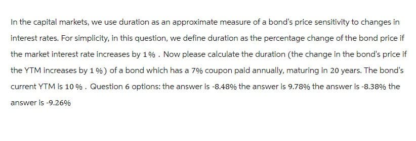 In the capital markets, we use duration as an approximate measure of a bond's price sensitivity to changes in
interest rates. For simplicity, in this question, we define duration as the percentage change of the bond price if
the market interest rate increases by 1%. Now please calculate the duration (the change in the bond's price if
the YTM increases by 1 %) of a bond which has a 7% coupon paid annually, maturing in 20 years. The bond's
current YTM is 10 %. Question 6 options: the answer is -8.48% the answer is 9.78% the answer is -8.38% the
answer is -9.26%