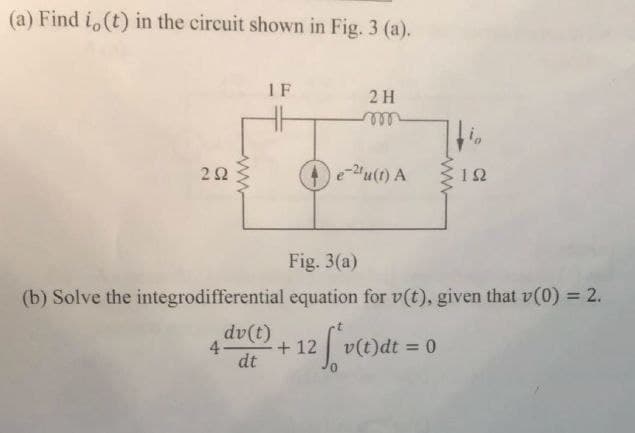 (a) Find i,(t) in the circuit shown in Fig. 3 (a).
292
1F
2H
ரண
io
e-u(t) A
ΙΩ
www
Fig. 3(a)
(b) Solve the integrodifferential equation for v(t), given that v(0) = 2.
4-
dv(t)
dt
+12 v(t)dt = 0
12 [v(c)