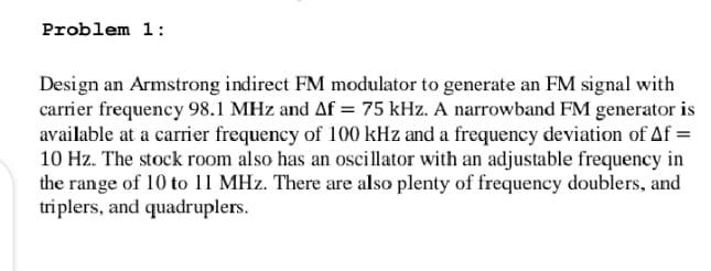 Problem 1:
Design an Armstrong indirect FM modulator to generate an FM signal with
carrier frequency 98.1 MHz and Af = 75 kHz. A narrowband FM generator is
available at a carrier frequency of 100 kHz and a frequency deviation of Af =
10 Hz. The stock room also has an oscillator with an adjustable frequency in
the range of 10 to 11 MHz. There are also plenty of frequency doublers, and
triplers, and quadruplers.
