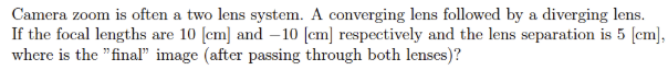 Camera zoom is often a two lens system. A converging lens followed by a diverging lens.
If the focal lengths are 10 [cm] and -10 [cm] respectively and the lens separation is 5 [cm],
where is the "final" image (after passing through both lenses)?