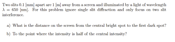 Two slits 0.1 [mm] apart are 1 [m] away from a screen and illuminated by a light of wavelength
A = 650 [nm]. For this problem ignore single slit diffraction and only focus on two slit
interference.
a) What is the distance on the screen from the central bright spot to the first dark spot?
b) To the point where the intensity is half of the central intensity?