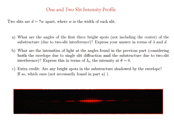 One and Two Slit Intensity Profile
Two slits are d=7w apart, where w is the width of each slit.
a) What are the angles of the first three bright spots (not including the center) of the
substructure (due to two-slit interference)? Express your answer in terms of A and d.
b) What are the intensities of light at the angles found in the previous part (considering
both the envelope due to single slit diffraction and the substructure due to two-slit
interference)? Express this in terms of Io, the intensity at 0 = 0.
c) Extra credit: Are any bright spots in the substructure shadowed by the envelope?
If so, which ones (not necessarily found in part a)).