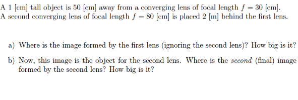 A 1 [cm] tall object is 50 [cm] away from a converging lens of focal length f = 30 [cm].
A second converging lens of focal length f = 80 [cm] is placed 2 [m] behind the first lens.
a) Where is the image formed by the first lens (ignoring the second lens)? How big is it?
b) Now, this image is the object for the second lens. Where is the second (final) image
formed by the second lens? How big is it?