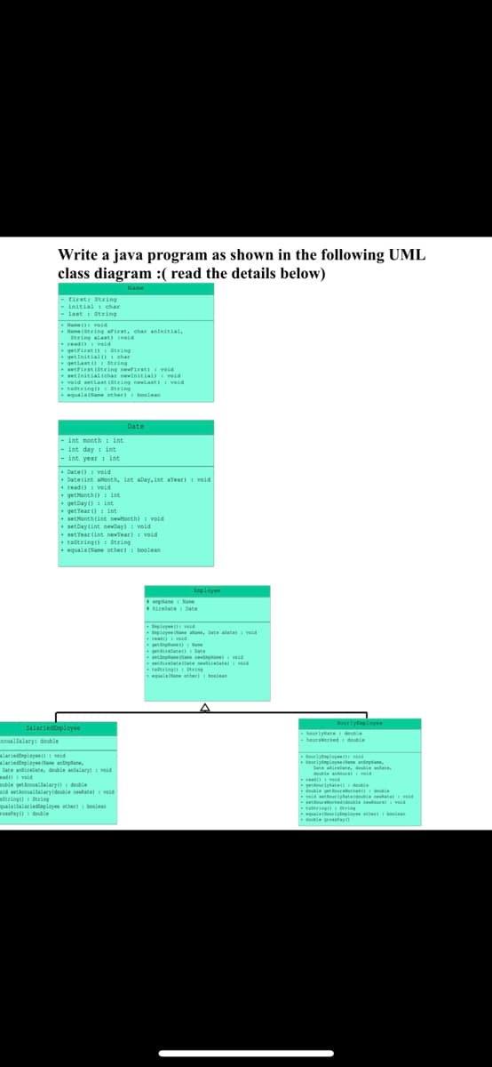Write a java program as shown in the following UML
class diagram :( read the details below)
Name
- first: String
- initial : char
- last: String
nnualSalary: double
Name(): void
Name(String afirst, char aninitial,
String alast) void
read() veid
getFirst(): String
getInitial() : char
String
getLast (): String
setFirst (String newfirst) void
setInitial tchar nevinitial): veid
void setLast (String newlast) : void
tostring(): String
equala (Nane other): boolean
- int month int
- int day: int
- int year: int
Date(): void
+ Date(int aMonth, int aDay, int aYear) : void
read():void
get Month(): int
getDay(): int
get Year () int
set Month(int newMonth): void
setDay(int newDay) : void
SalariedEmployee
Date
set Year (int newYear): void
toString(): String
equals(Name other): boolean
mlariedispleyee():void
mlariedmployee (Nane,
Date airbate, double andalary): ved
ad): void
ouble getAnnualfalary(): double
id setAnnualSalary(double nevad
dtring() String
quals (Salariedmployee other): boolean
rossPay(): double
Employee
enplane Nane
hireDate Date
Exployee void
Exployee ane lane, Date abate void
read():void
getplane)
getiredate(): Date
pane ane sevinplane) : veid
setirate (late sevirebate) veid
teltring ti
equals(Name other) belan
Hourly Employee
hourlytate double
-hoursworked double
HourlyEmployed
Hourlymployee (ane ampliane,
Datate, double anat
double anders vold
read veid
getourlyRate()
double get our worked double
widerstatedouble neuvid
e
turkedidouble newoud
totring() in
equals(NourlyEmployee other): boolean
double ressa