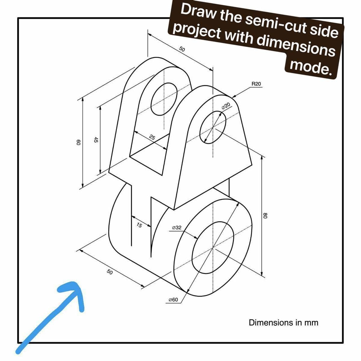 Draw the semi-cut side
project with dimensions
mode.
50
R20
Ø20
25
Ø32
15
50
Ø60
Dimensions in mm
80
45
60
