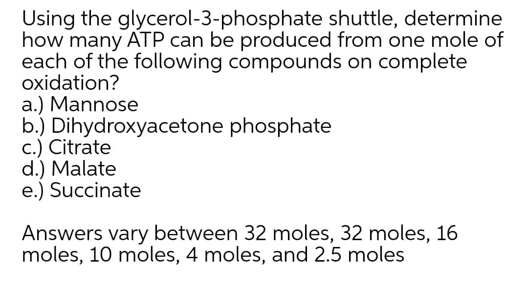 Using the glycerol-3-phosphate shuttle, determine
how many ATP can be produced from one mole of
each of the following compounds on complete
oxidation?
a.) Mannose
b.) Dihydroxyacetone phosphate
c.) Citrate
d.) Malate
e.) Succinate
Answers vary between 32 moles, 32 moles, 16
moles, 10 moles, 4 moles, and 2.5 moles
