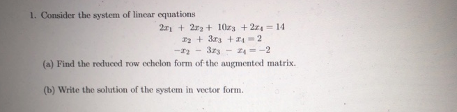 1. Consider the system of lincar equations
2r1 + 2r2 + 10r3 + 2x4 = 14
12 + 3r3 +I4 = 2
3r3 - 24 = -2
(a) Find the reduced row echelon form of the augmented matrix.
