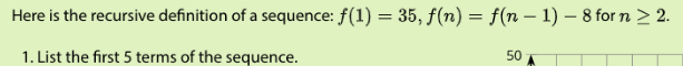 Here is the recursive definition of a sequence: f(1) = 35, f(n) = f(n – 1) – 8 for n > 2.
1. List the first 5 terms of the sequence.
50
