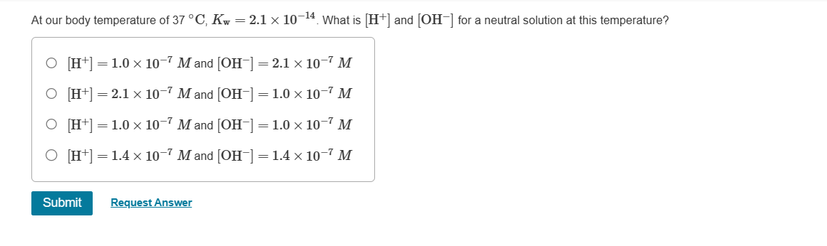 At our body temperature of 37 °C, Kw = 2.1 × 10−14. What is [H+] and [OH−] for a neutral solution at this temperature?
○ [H+] = 1.0 × 10-7 M and [OH-] = 2.1 × 10−7 M
○ [H+] = 2.1 × 10-7 M and [OH-] = 1.0 × 10-7 M
O [H+] 1.0 x 10-7 M and [OH-]=1.0 x 10-7 M
O [H+]
=
1.4 × 10-7 M and [OH-]-1.4 × 10-7 M
=
Submit
Request Answer
