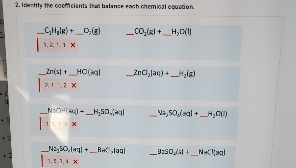 2. Identify the coefficients that balance each chemical equation.
C3H8(g) + O2(g)
_CO2(g) + H2O(I)
1, 2, 1, 1 X
_Zn(s) + HCl(aq)
ZnCl2(aq) + H2(g)
2, 1, 1, 2 X
-C
NaOH(aq) + H2SO4(aq)
Na2SO4(aq) + H2O(1)
"
1, 1, 1,2 X
Na2SO4(aq) +_BaCl2(aq)
_BaSO4(s) + NaCl(aq)
1, 5, 3, 4 X