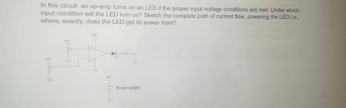 In this circuit, an op-amp turns on an LED if the proper input voltage conditions are met: Under which
input condition will the LED turn on? Sketch the complete path of current flow, powering the LED i.e.,
where, exactly, does the LED get its power from?
+V
+V
+V
+V
Power supply

