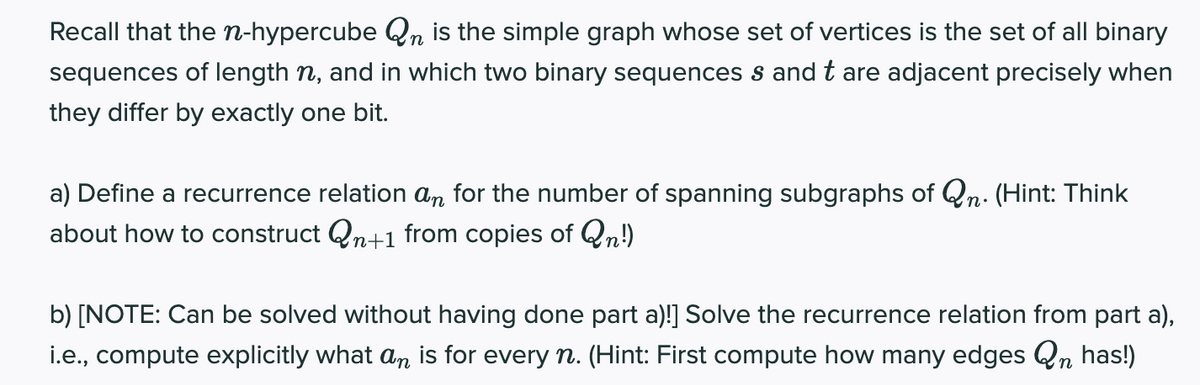 Recall that the n-hypercube Qn is the simple graph whose set of vertices is the set of all binary
sequences of length n, and in which two binary sequences s and t are adjacent precisely when
they differ by exactly one bit.
a) Define a recurrence relation an for the number of spanning subgraphs of Qn. (Hint: Think
about how to construct Qn+1 from copies of Qn!)
b) [NOTE: Can be solved without having done part a)!] Solve the recurrence relation from part a),
i.e., compute explicitly what an is for every n. (Hint: First compute how many edges Qn has!)
