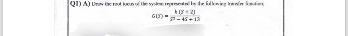 Q1) A) Draw the root locus of the system represented by the following transfer function;
G(S)=
k (S+2)
S2-45+13