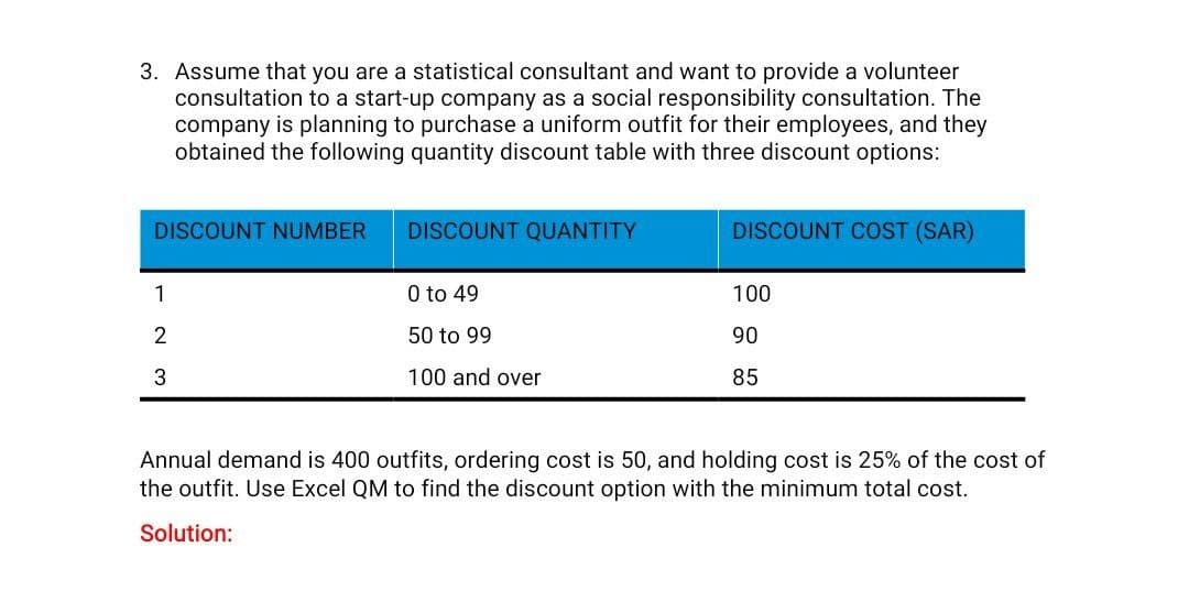 3. Assume that you are a statistical consultant and want to provide a volunteer
consultation to a start-up company as a social responsibility consultation. The
company is planning to purchase a uniform outfit for their employees, and they
obtained the following quantity discount table with three discount options:
DISCOUNT NUMBER
DISCOUNT QUANTITY
1
2
3
0 to 49
50 to 99
100 and over
DISCOUNT COST (SAR)
100
90
85
Annual demand is 400 outfits, ordering cost is 50, and holding cost is 25% of the cost of
the outfit. Use Excel QM to find the discount option with the minimum total cost.
Solution: