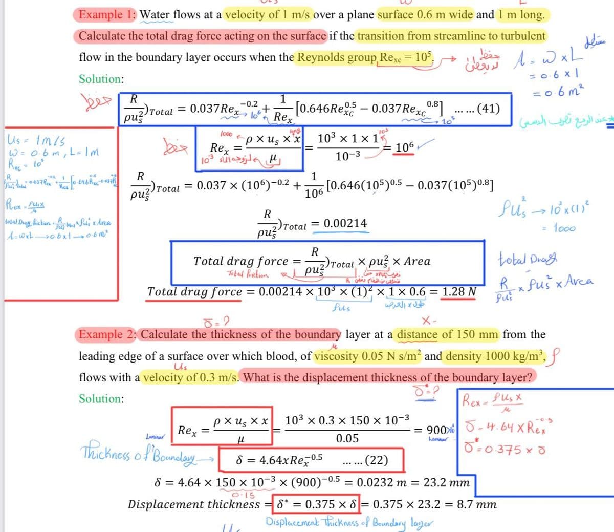 Example 1: Water flows at a velocity of 1 m/s over a plane surface 0.6 m wide and 1 m long.
Calculate the total drag force acting on the surface if the transition from streamline to turbulent
flow in the boundary layer occurs when the Reynolds group Rexc = 105,
Solution:
حفظ
Us=1m/s
W= 0.6m, L= Im
RC-10
R
60037 R R [0·646Rx-0037R
Rex-puix
A
total Drag friction.R
A=WxL 06x10.6m²
"Tu by xSul's xlrea
2)Total
ρυξ
فقط
1
0.037 Rex Rex
1000
←
pxus Xx
→
حفظ
لا يعطى
-0.2
+ -[0.646Rex-0.037 Rexco.³]
. (41)
ๆ
long
10s
103 × 1 × 1<
Rex =
103
=106
س الزوجه الماء
10-3
R
1
2) Total
pus
= 0.037 × (106)-0.2 +
106
[0.646(105) 0.5-0.037(105) 0.8]
R
Total
= 0.00214
pus
R
Total drag force
=
Total x pux Area
DR
pu
تتخلصي من المقام رقص 8
= 0.00214 × 10³ × (1)² × 1 × 0.6 = 1.28 N
Total friction
Total drag force
8=2
fus
طول والعرض
X-
A=WxL'
June
= 0·6×1
=0.6m²
ند الرفع تقرب الاسس
الاكبر
Pus→ 10x (1)²
= 1000
total Dra
R
·x Pus x Avea
Pu
Example 2: Calculate the thickness of the boundary layer at a distance of 150 mm from the
leading edge of a surface over which blood, of viscosity 0.05 N s/m² and density 1000 kg/m³,
flows with a velocity of 0.3 m/s. What is the displacement thickness of the boundary layer?
Solution:
Us
Rex-Pusx
M
exus xx
103 x 0.3 × 150 × 10-3
Rex =
Laminar
= 900
5.
μ
0.05
hannar
5-4.64x Rex
0=0.375 × 0
-0.5
(22)
Thickness of Boundary
8 = 4.64xRex -0.5
-0.5
S = 4.64 × 150 × 10¯³ × (900)¯0. = 0.0232 m = 23.2 mm
0.15
Displacement thickness
8* = 0.375 x 8 = 0.375 x 23.2 = 8.7 mm
Displacement Thickness of Boundary layer