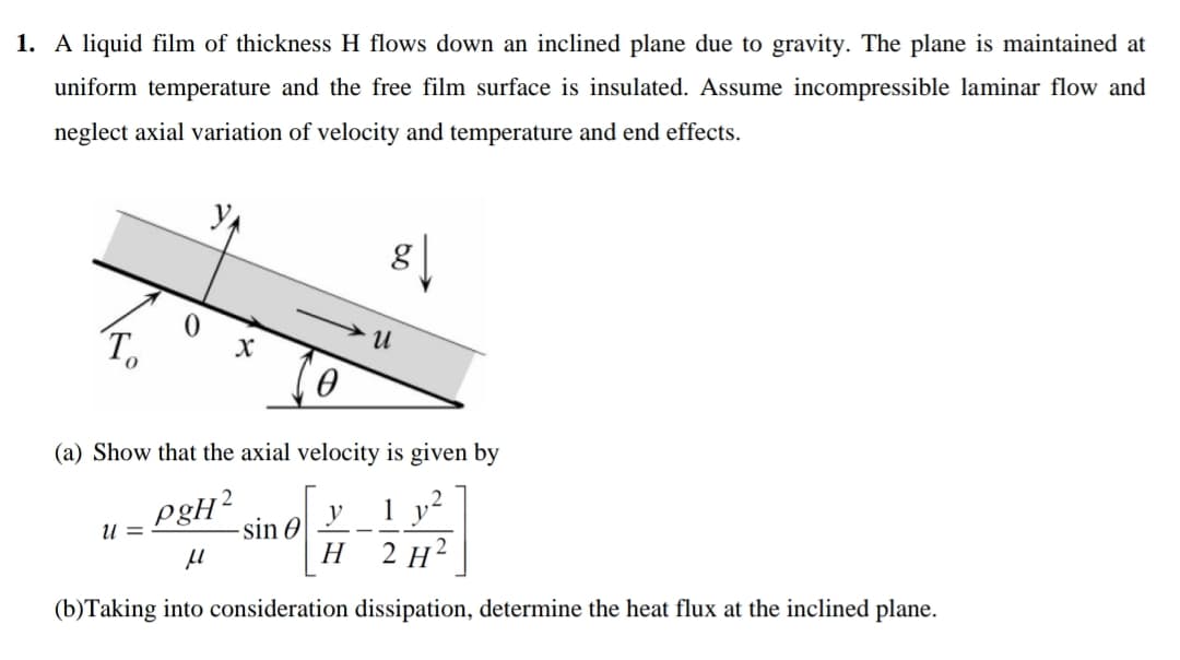 1. A liquid film of thickness H flows down an inclined plane due to gravity. The plane is maintained at
uniform temperature and the free film surface is insulated. Assume incompressible laminar flow and
neglect axial variation of velocity and temperature and end effects.
T.
(a) Show that the axial velocity is given by
pgH?
-sin O
1 y²
2 H?
U =
Н
(b)Taking into consideration dissipation, determine the heat flux at the inclined plane.

