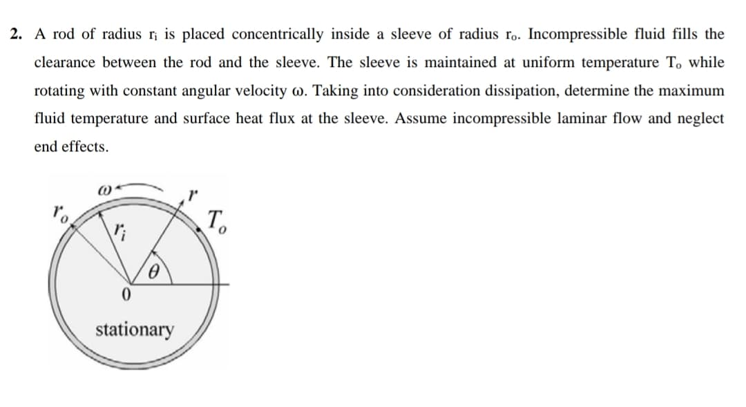 2. A rod of radius ri is placed concentrically inside a sleeve of radius r. Incompressible fluid fills the
clearance between the rod and the sleeve. The sleeve is maintained at uniform temperature To while
rotating with constant angular velocity w. Taking into consideration dissipation, determine the maximum
fluid temperature and surface heat flux at the sleeve. Assume incompressible laminar flow and neglect
end effects.
To
stationary
