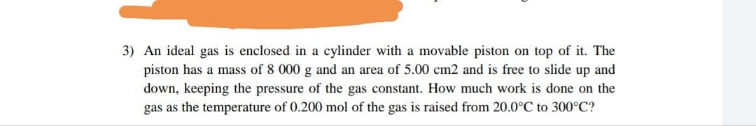 3) An ideal gas is enclosed in a cylinder with a movable piston on top of it. The
piston has a mass of 8 000 g and an area of 5.00 cm2 and is free to slide up and
down, keeping the pressure of the gas constant. How much work is done on the
gas as the temperature of 0.200 mol of the gas is raised from 20.0°C to 300°C?
