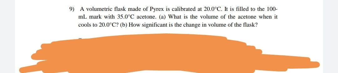 9) A volumetric flask made of Pyrex is calibrated at 20.0°C. It is filled to the 100-
mL mark with 35.0°C acetone. (a) What is the volume of the acetone when it
cools to 20.0°C? (b) How significant is the change in volume of the flask?
