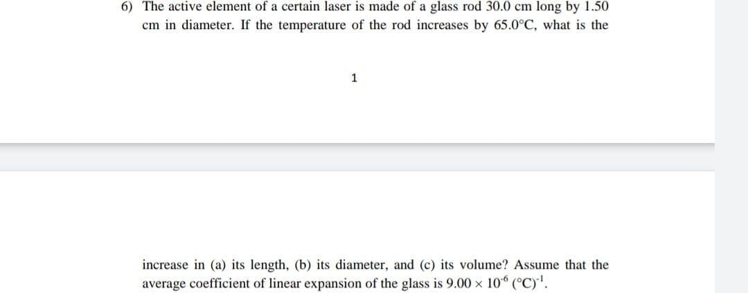 6) The active element of a certain laser is made of a glass rod 30.0 cm long by 1.50
cm in diameter. If the temperature of the rod increases by 65.0°C, what is the
1
increase in (a) its length, (b) its diameter, and (c) its volume? Assume that the
average coefficient of linear expansion of the glass is 9.00 x 10 (°C)'.
