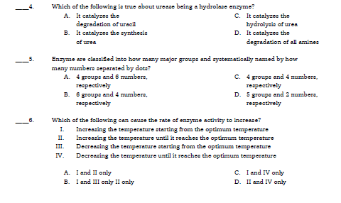 Which of the following la true about urease being a hydrolase enzyme?
A. It catalyzes the
degradetion of uracil
B. It catalyzes the zynthesia
C. It catalyzes the
hydrolyais of urea
D. It catalyzes the
degradation of all amines
of urea
Enzyme are clasalfed Into how meny mejor groups and systematically named by how
many numbere separated by dota?
A. 4 groups and 6 numbera,
гeaреctlvely
C. 4 groupe and 4 numbera,
тегресtively
D. 5 groups and 2 numbera,
reapectively
B. 6 groups and 4 numbera,
respectively
Which of the following can cause the rate of enzyme activity to increase?
I.
Increasing the temperature starting from the optimum temperature
Increasing the temperature until ít reaches the optimum temperature
Decreazing the temperature atarting from the optimum temperature
II.
III.
IV.
Decreazing the temperature until it reaches the optimum temperature
C. I and IV only
D. II and IV only
A. I and I only
В.
I and III only II only
